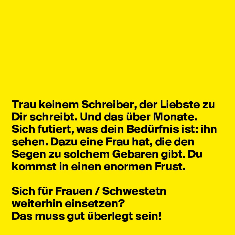 






Trau keinem Schreiber, der Liebste zu Dir schreibt. Und das über Monate. Sich futiert, was dein Bedürfnis ist: ihn sehen. Dazu eine Frau hat, die den Segen zu solchem Gebaren gibt. Du kommst in einen enormen Frust.

Sich für Frauen / Schwestetn weiterhin einsetzen?
Das muss gut überlegt sein! 