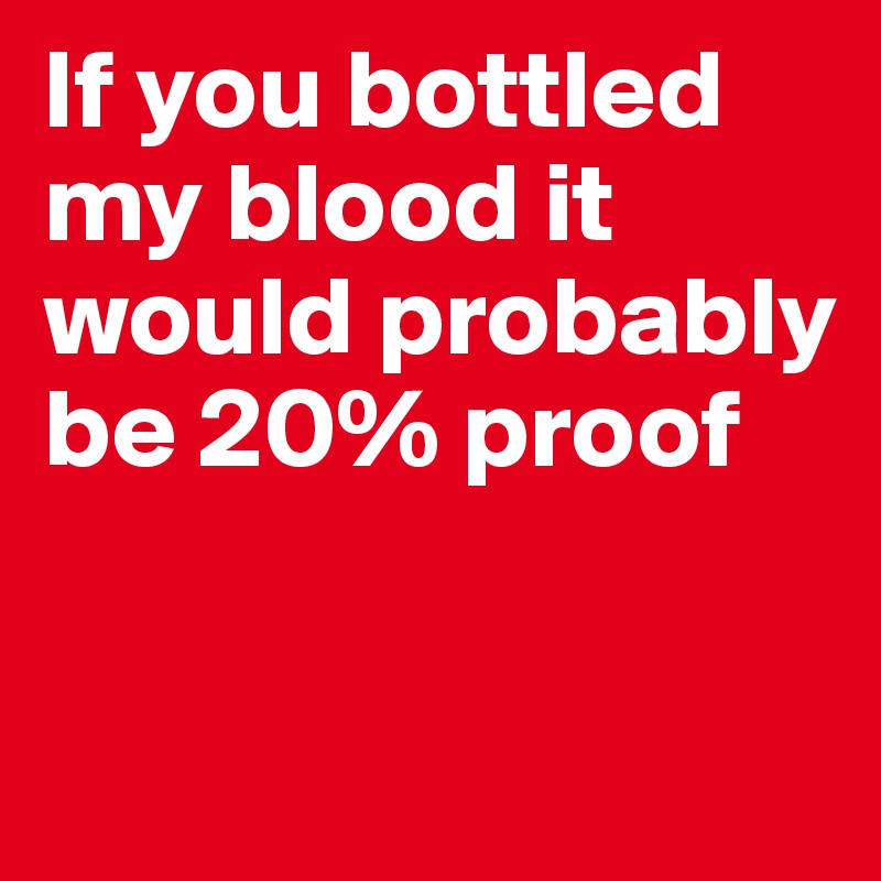 If you bottled my blood it would probably be 20% proof

