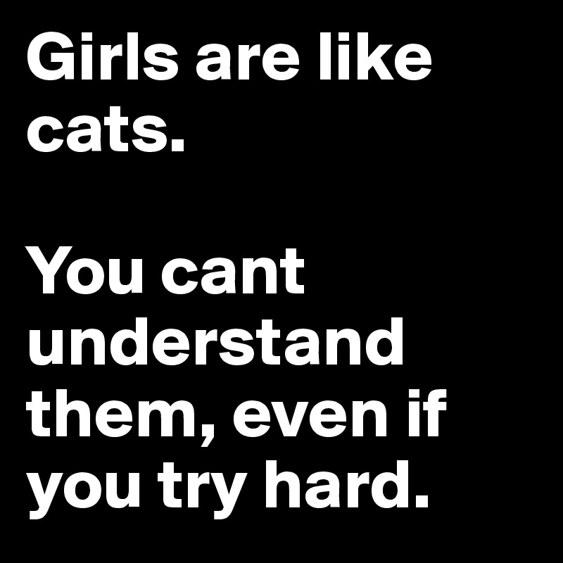 Girls are like cats.

You cant understand them, even if you try hard.