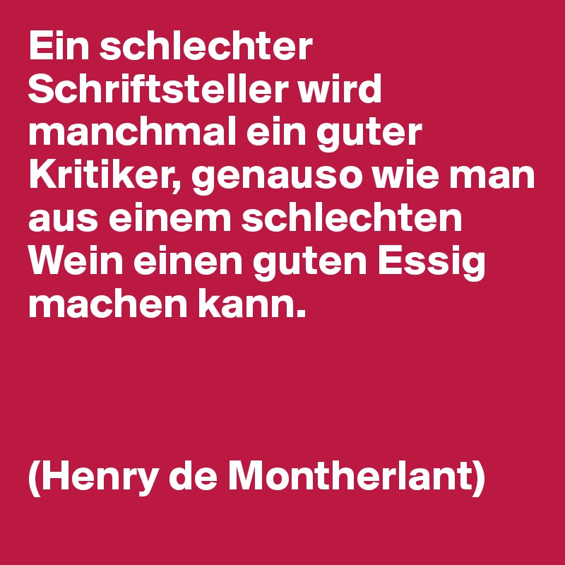 Ein schlechter Schriftsteller wird manchmal ein guter Kritiker, genauso wie man aus einem schlechten Wein einen guten Essig machen kann.



(Henry de Montherlant)
