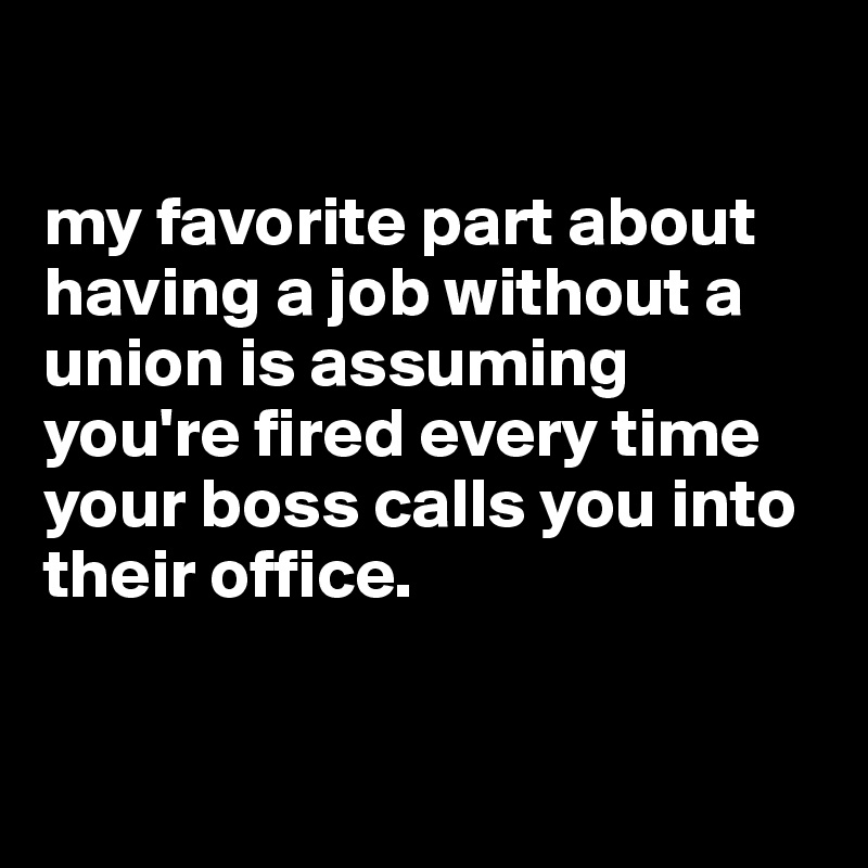 

my favorite part about having a job without a union is assuming you're fired every time your boss calls you into their office.


