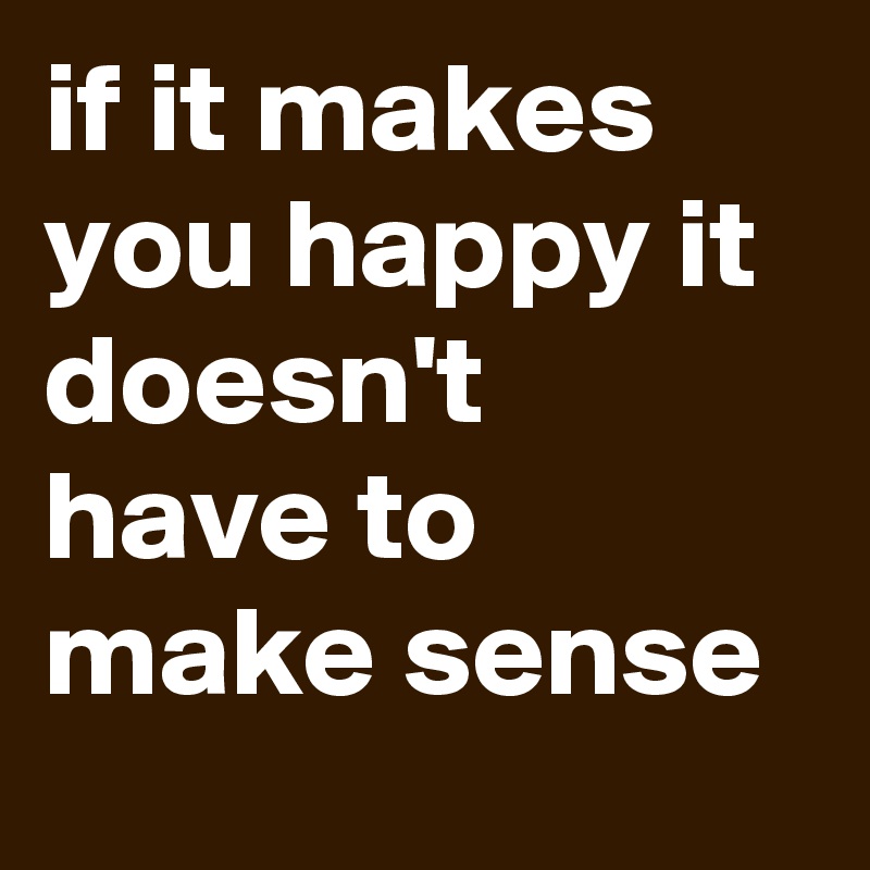 if it makes you happy it doesn't have to make sense