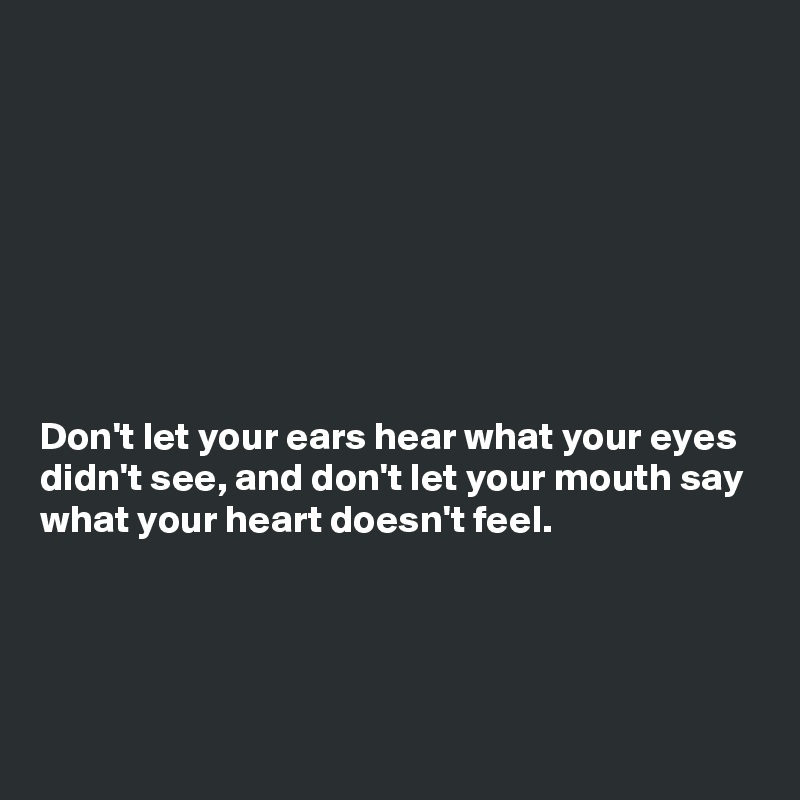 








Don't let your ears hear what your eyes didn't see, and don't let your mouth say what your heart doesn't feel.




