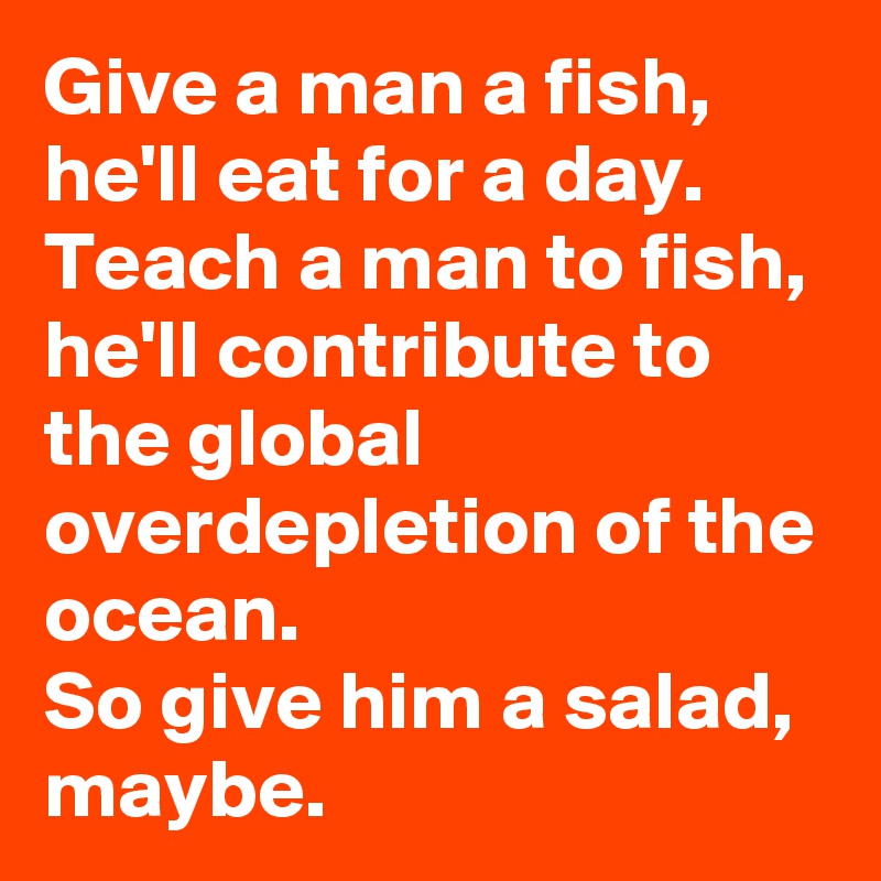 Give a man a fish, he'll eat for a day. 
Teach a man to fish, he'll contribute to the global overdepletion of the ocean. 
So give him a salad, maybe.