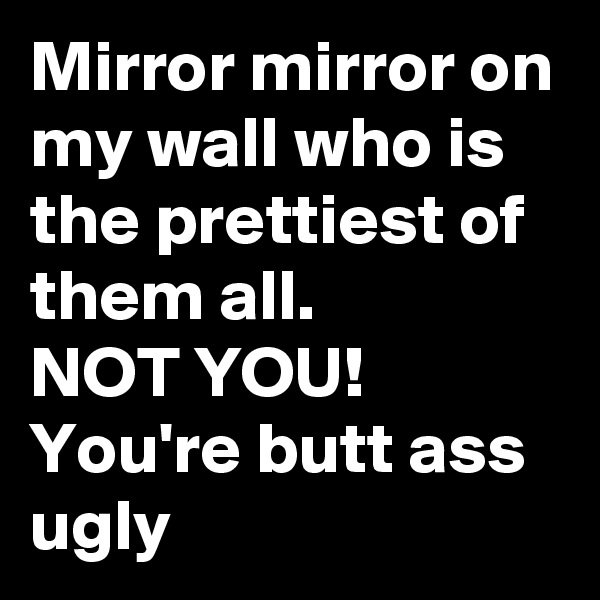 Mirror mirror on my wall who is the prettiest of them all.
NOT YOU! 
You're butt ass ugly