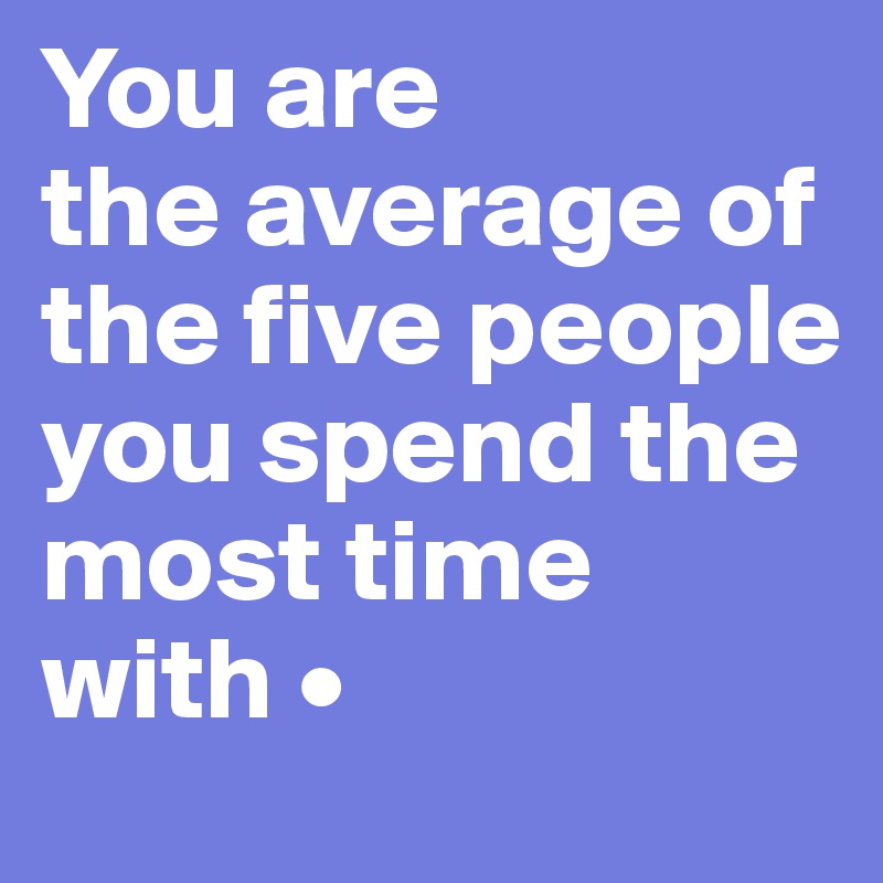 You are 
the average of the five people you spend the most time with •
