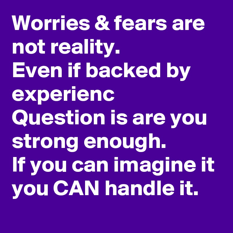 Worries & fears are not reality.
Even if backed by experienc
Question is are you strong enough.
If you can imagine it you CAN handle it. 