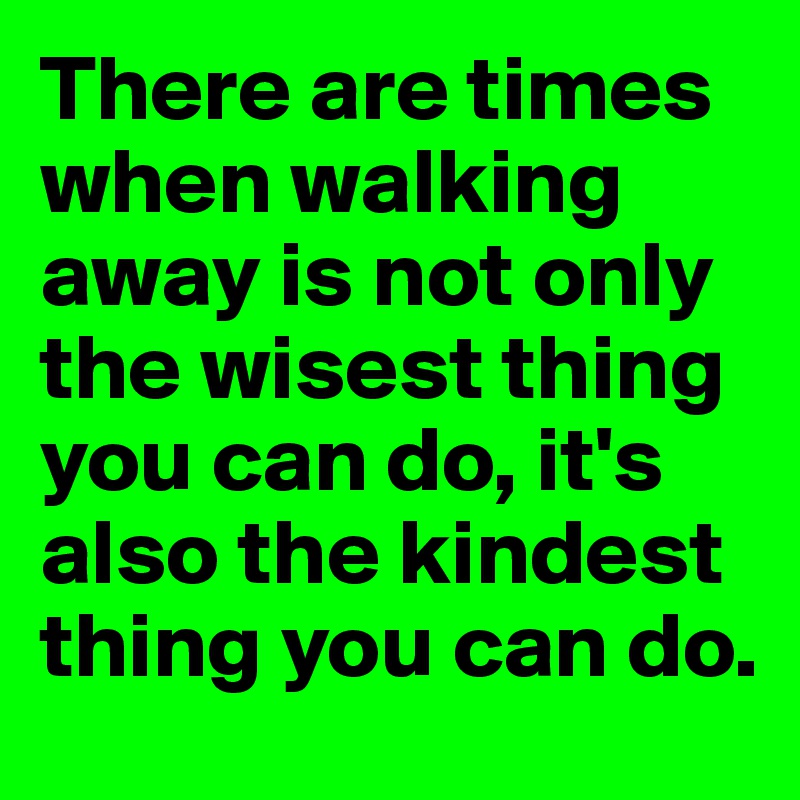There are times when walking away is not only the wisest thing you can do, it's also the kindest thing you can do. 