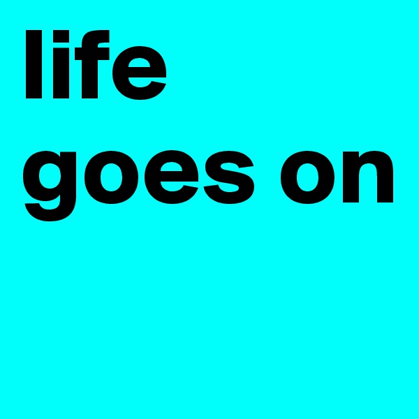 life goes on
