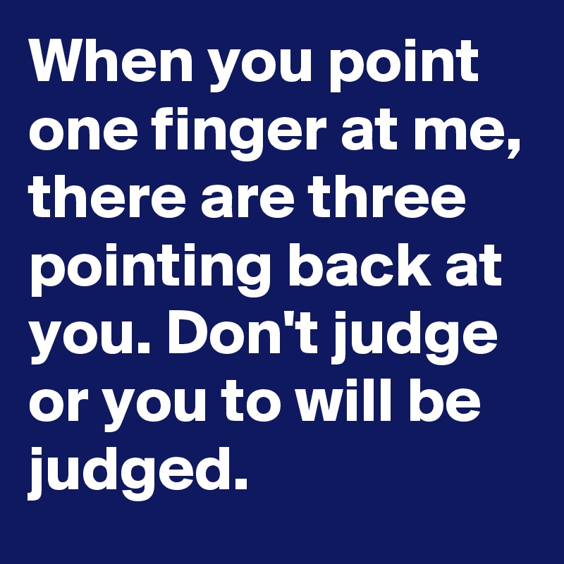 When you point one finger at me, there are three pointing back at you. Don't judge or you to will be judged.