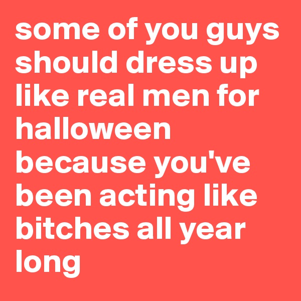 some of you guys should dress up like real men for halloween because you've been acting like bitches all year long 