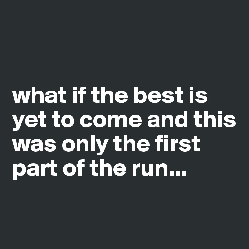 


what if the best is yet to come and this was only the first part of the run...

