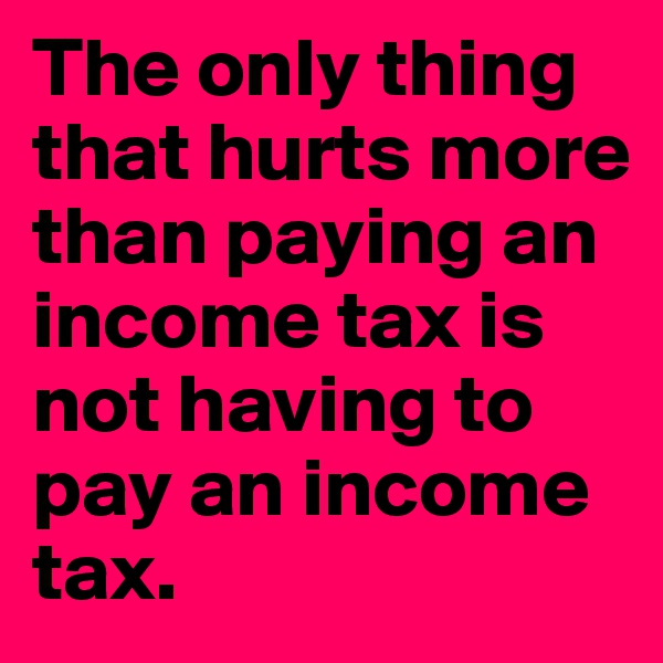 The only thing that hurts more than paying an income tax is not having to pay an income tax.