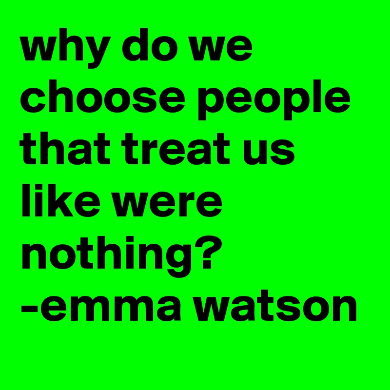 why do we choose people that treat us 
like were nothing?
-emma watson