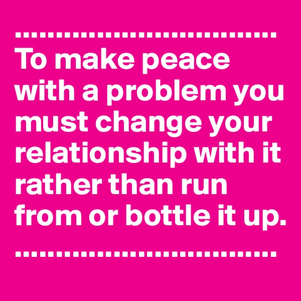 ................................
To make peace with a problem you must change your relationship with it rather than run from or bottle it up.
................................