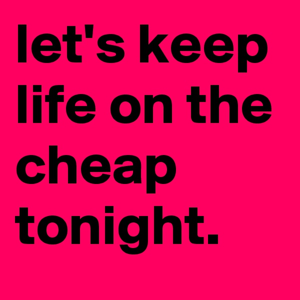 let's keep life on the cheap tonight.