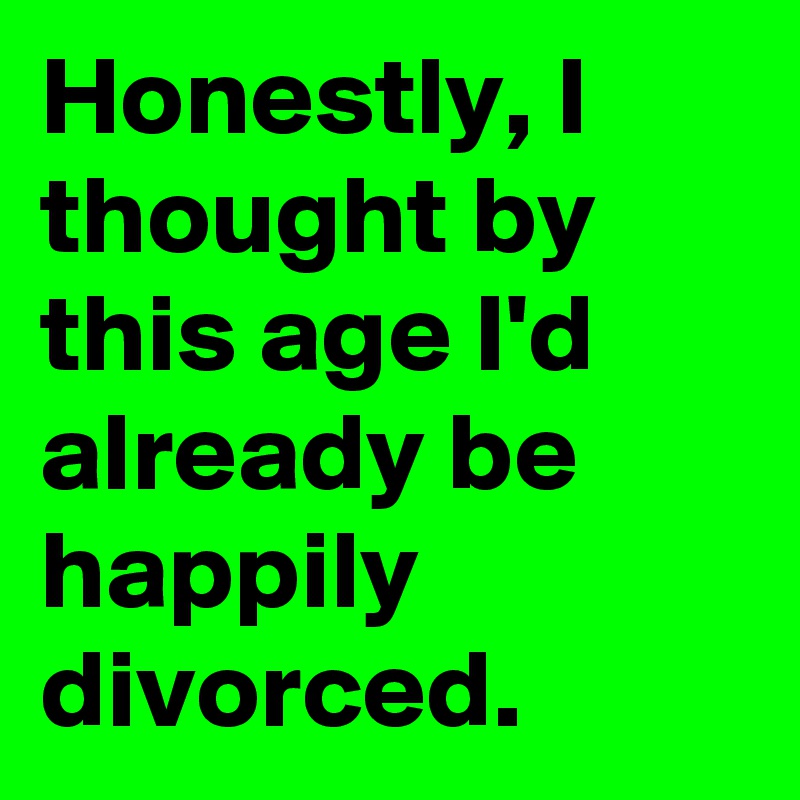 Honestly, I thought by this age I'd already be happily divorced.