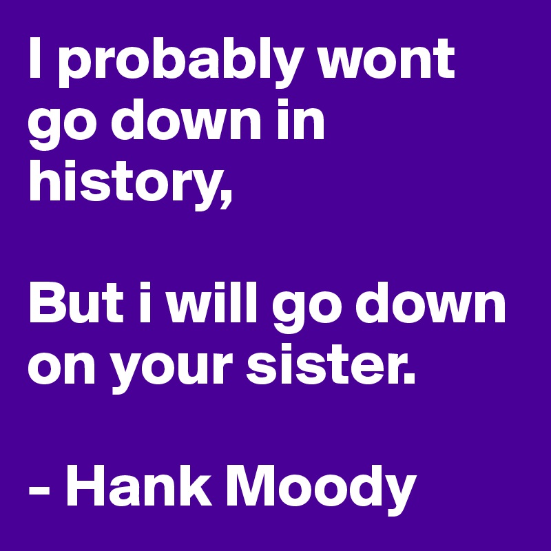 I probably wont go down in history,

But i will go down on your sister.

- Hank Moody