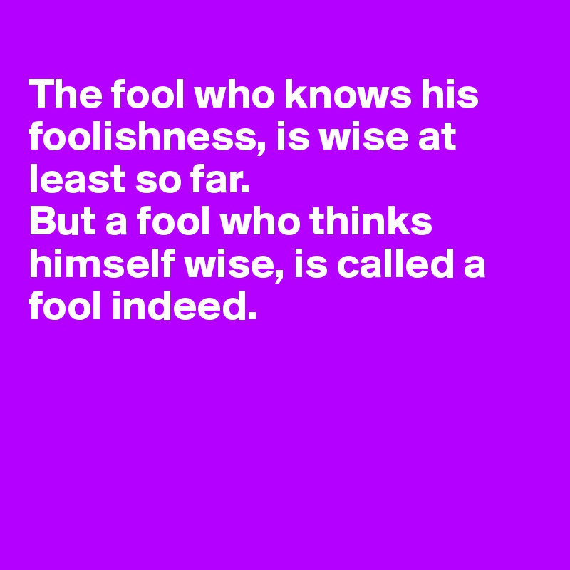 
The fool who knows his foolishness, is wise at least so far.
But a fool who thinks himself wise, is called a 
fool indeed.




