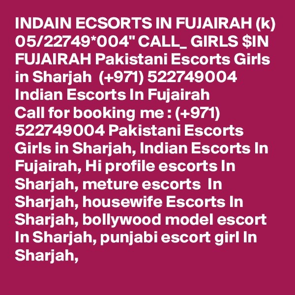 INDAIN ECSORTS IN FUJAIRAH (k) 05/22749*004" CALL_ GIRLS $IN FUJAIRAH Pakistani Escorts Girls in Sharjah  (+971) 522749004 Indian Escorts In Fujairah
Call for booking me : (+971) 522749004 Pakistani Escorts Girls in Sharjah, Indian Escorts In Fujairah, Hi profile escorts In Sharjah, meture escorts  In Sharjah, housewife Escorts In Sharjah, bollywood model escort In Sharjah, punjabi escort girl In Sharjah, 