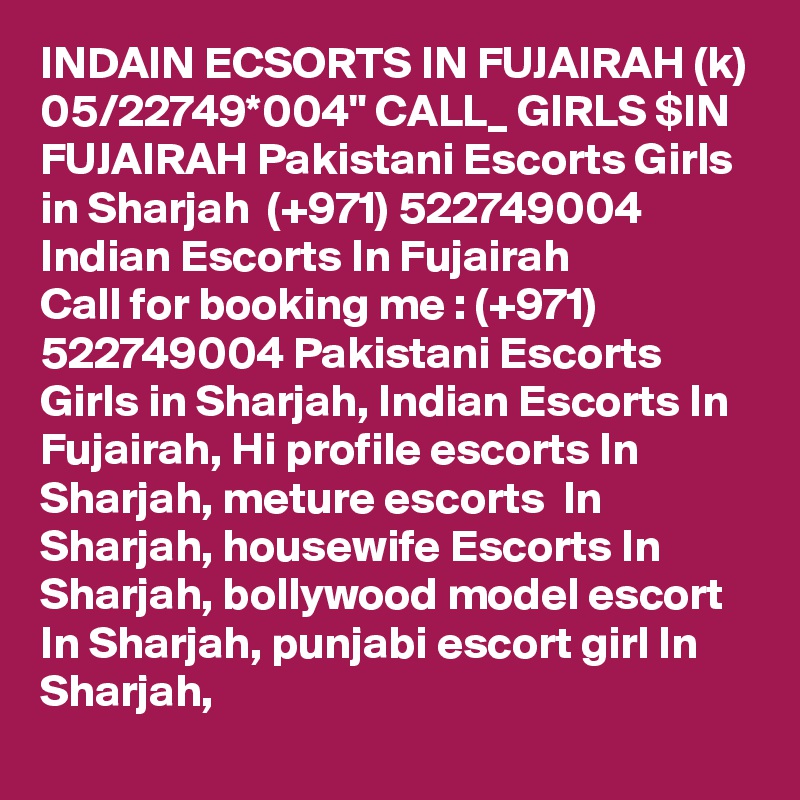 INDAIN ECSORTS IN FUJAIRAH (k) 05/22749*004" CALL_ GIRLS $IN FUJAIRAH Pakistani Escorts Girls in Sharjah  (+971) 522749004 Indian Escorts In Fujairah
Call for booking me : (+971) 522749004 Pakistani Escorts Girls in Sharjah, Indian Escorts In Fujairah, Hi profile escorts In Sharjah, meture escorts  In Sharjah, housewife Escorts In Sharjah, bollywood model escort In Sharjah, punjabi escort girl In Sharjah, 