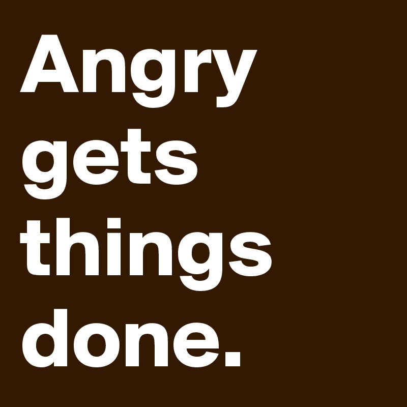 Angry gets things done.