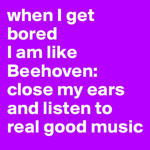 when I get bored 
I am like Beehoven: 
close my ears and listen to real good music