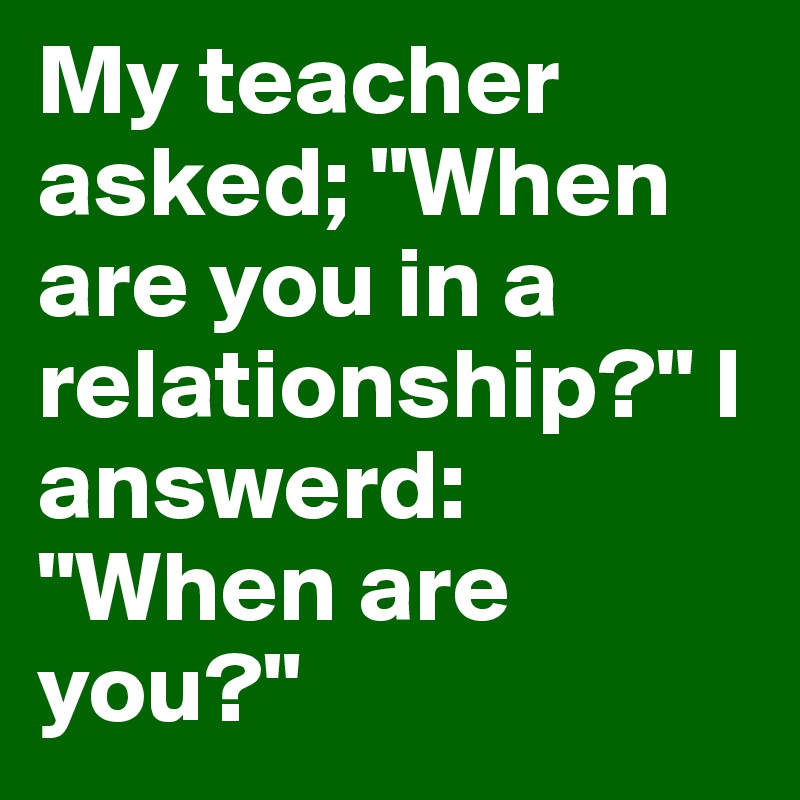 My teacher asked; "When are you in a relationship?" I answerd: "When are you?"