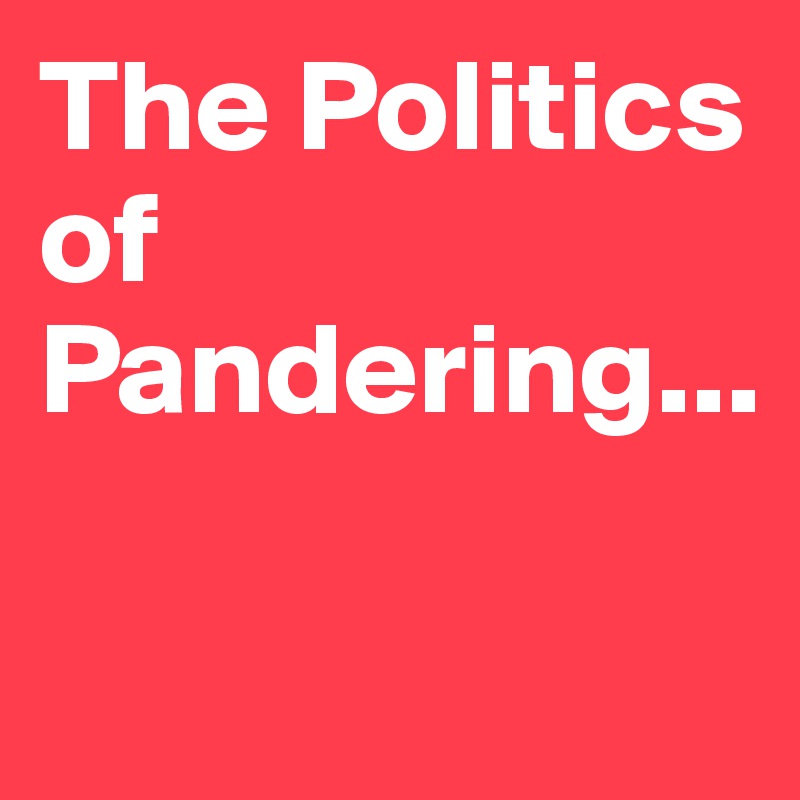 The Politics of Pandering...

