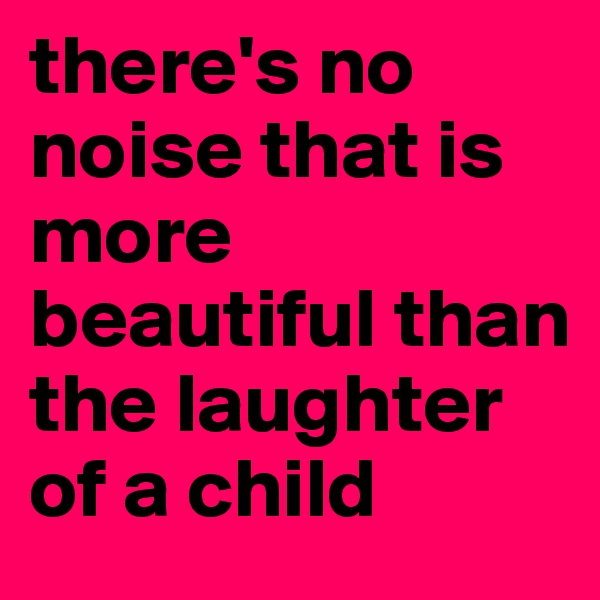 there's no noise that is more beautiful than the laughter of a child
