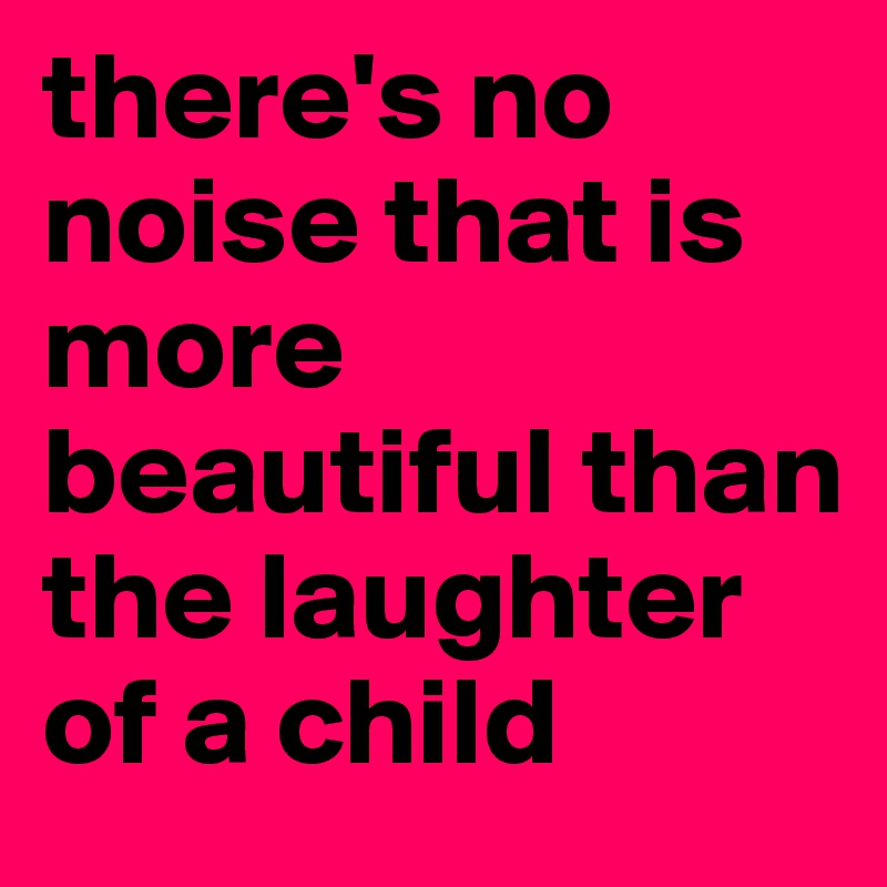 there's no noise that is more beautiful than the laughter of a child