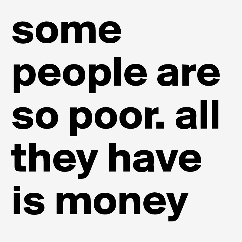some people are so poor. all they have is money