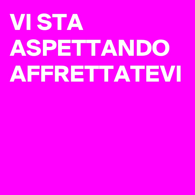 VI STA ASPETTANDO AFFRETTATEVI