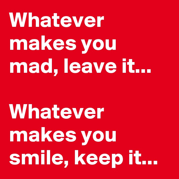 Whatever makes you mad, leave it...

Whatever makes you smile, keep it...