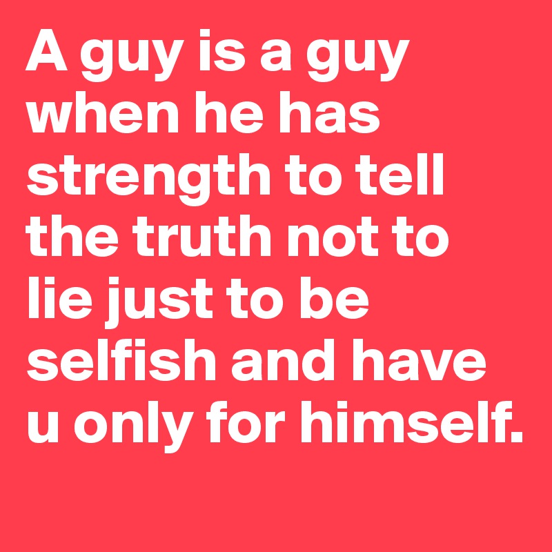 A guy is a guy when he has strength to tell the truth not to lie just to be selfish and have u only for himself.