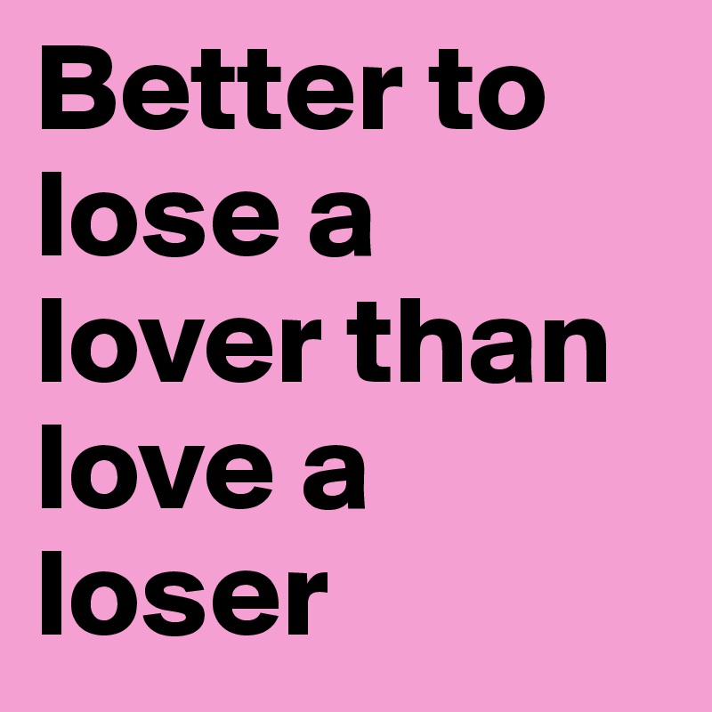 Better to lose a lover than love a loser