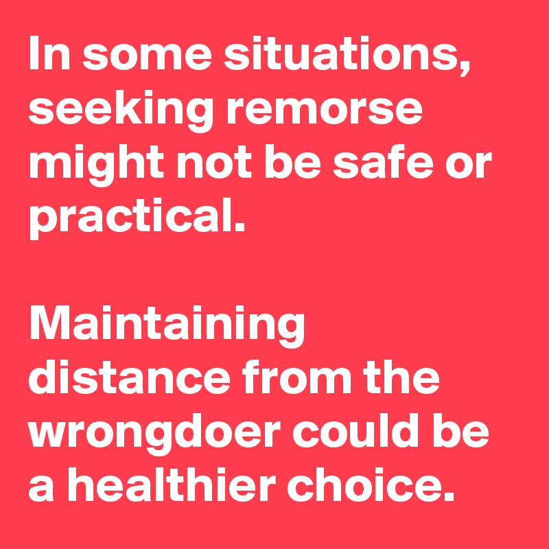 In some situations, seeking remorse might not be safe or practical. 

Maintaining distance from the wrongdoer could be a healthier choice.  