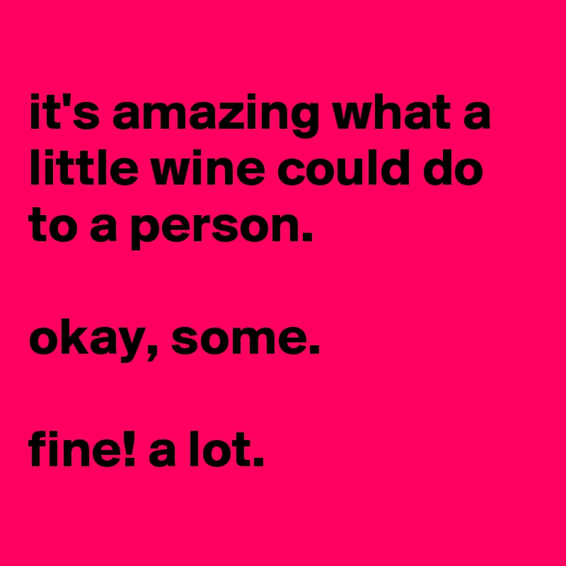 
it's amazing what a little wine could do to a person.

okay, some.

fine! a lot.
