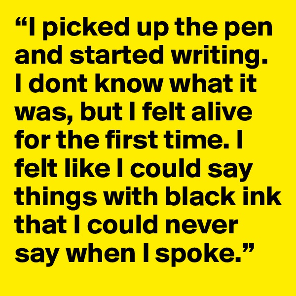 “I picked up the pen and started writing. I dont know what it was, but I felt alive for the first time. I felt like I could say things with black ink that I could never say when I spoke.”