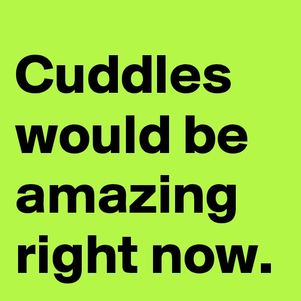 Cuddles would be amazing right now.