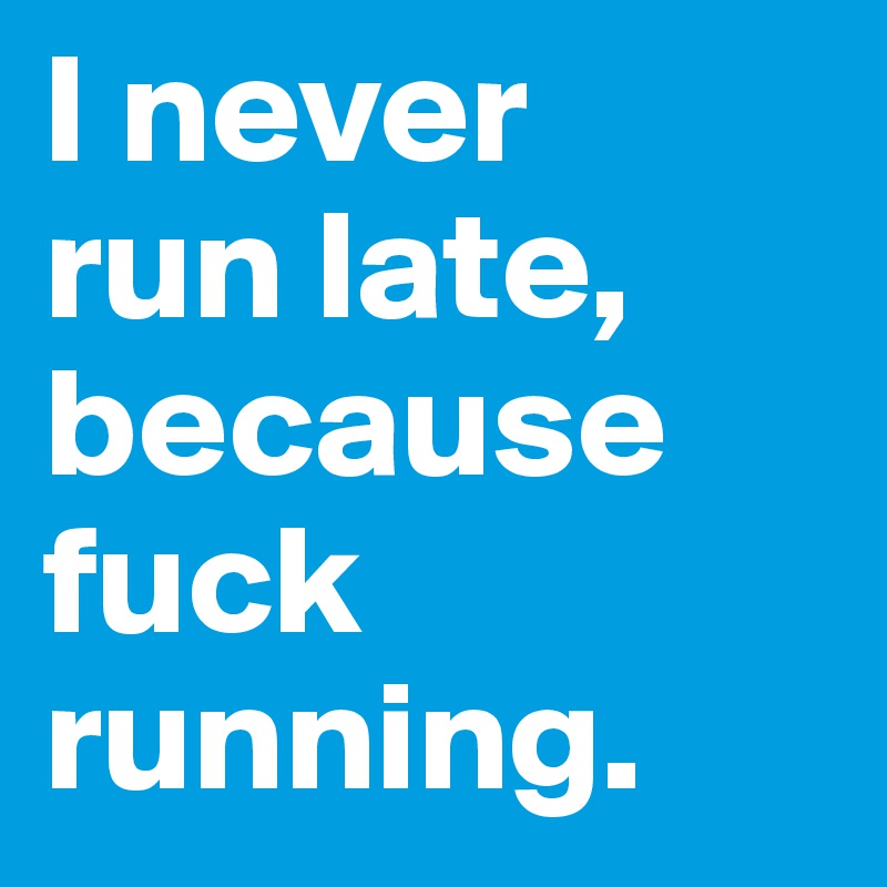 I never 
run late, because fuck running.