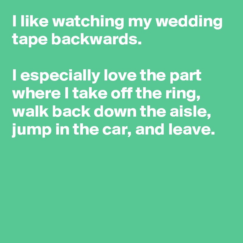 I like watching my wedding tape backwards. 

I especially love the part where I take off the ring, walk back down the aisle, jump in the car, and leave.




