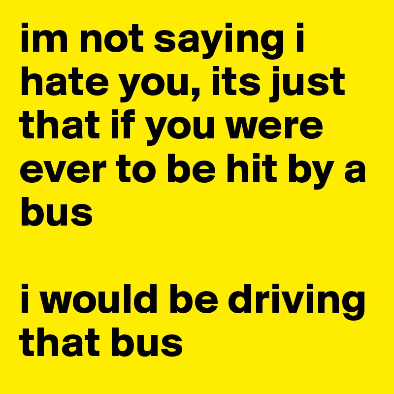 im not saying i hate you, its just that if you were ever to be hit by a bus

i would be driving that bus