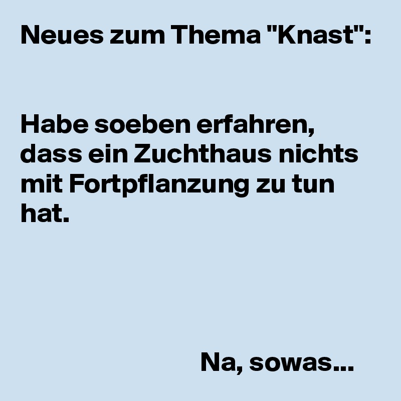 Neues zum Thema "Knast":


Habe soeben erfahren, dass ein Zuchthaus nichts mit Fortpflanzung zu tun hat.




                                Na, sowas...