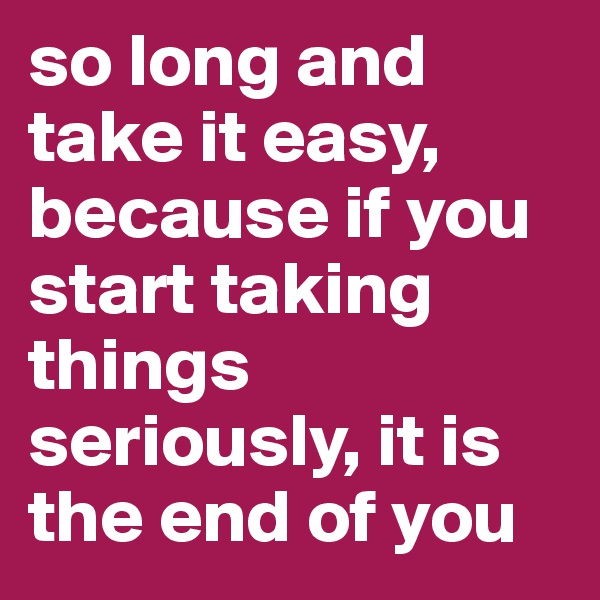so long and take it easy, because if you start taking things seriously, it is the end of you