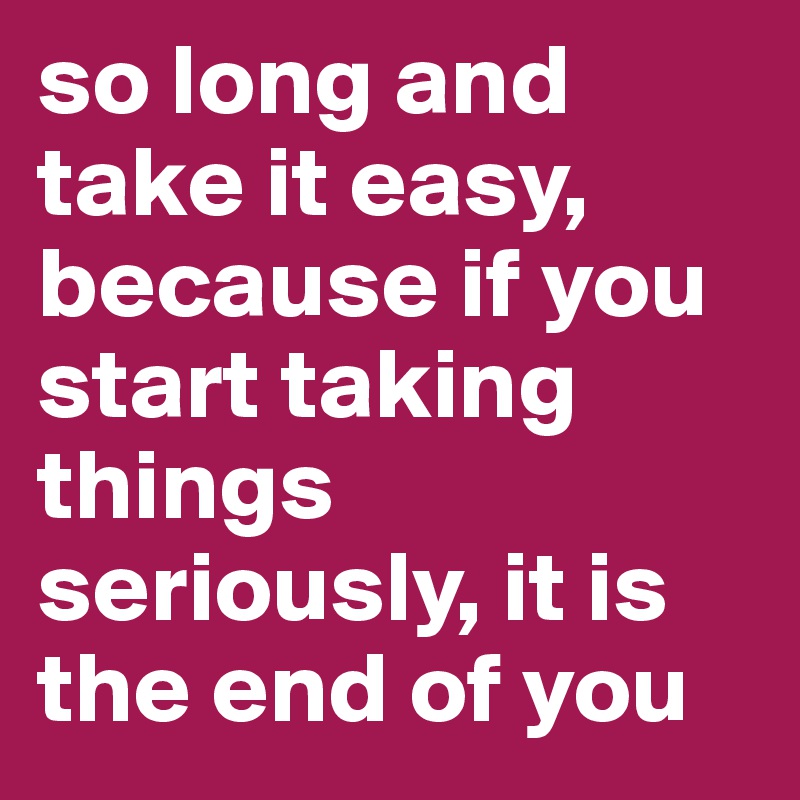 so long and take it easy, because if you start taking things seriously, it is the end of you