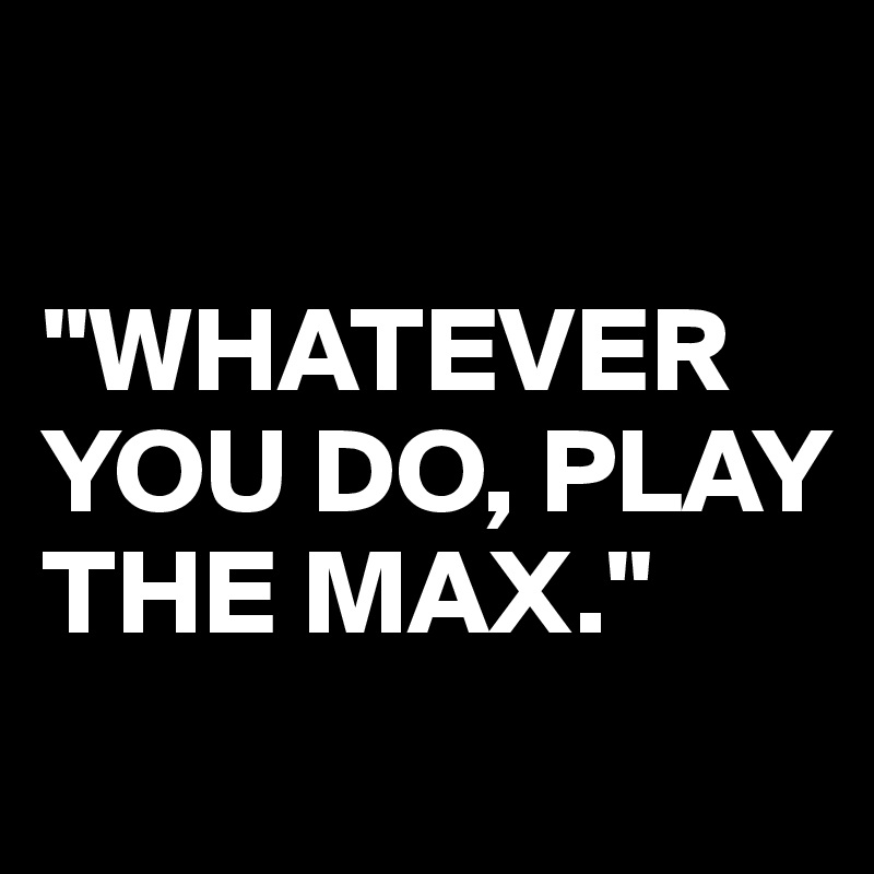 

"WHATEVER YOU DO, PLAY THE MAX."
