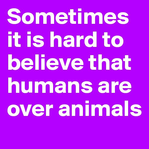Sometimes it is hard to believe that humans are over animals 