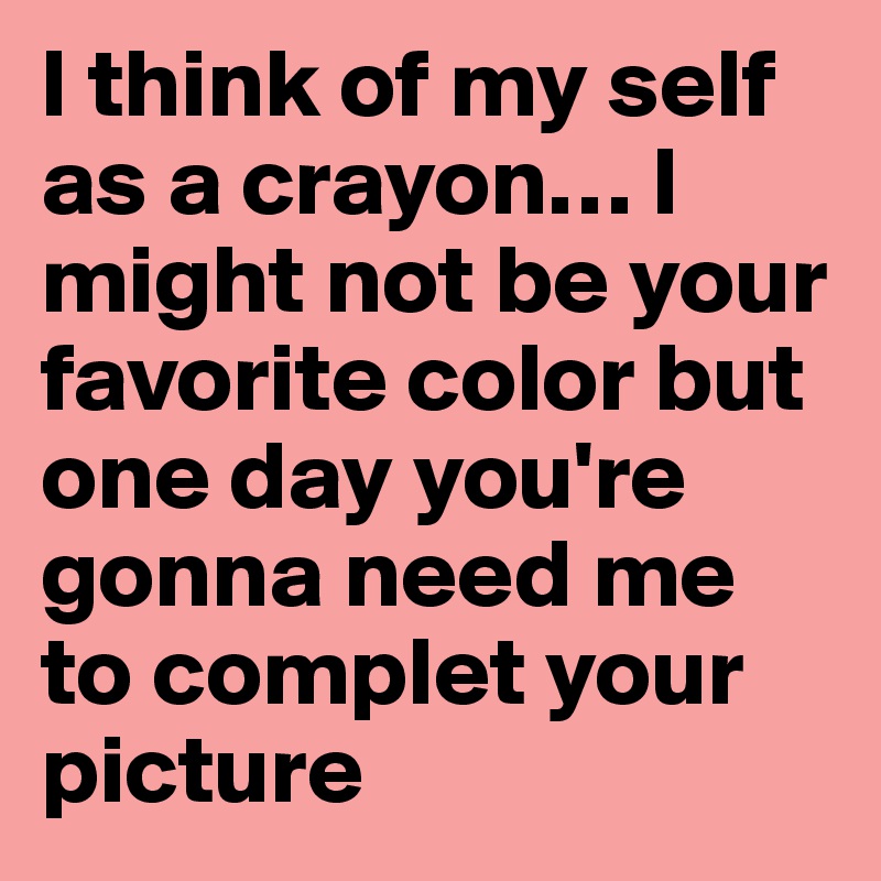 I think of my self as a crayon… I might not be your favorite color but one day you're gonna need me to complet your picture