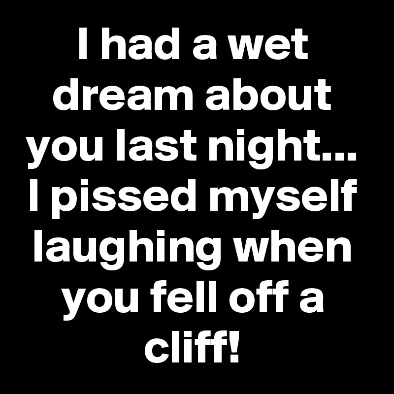 I had a wet dream about you last night...
I pissed myself laughing when you fell off a cliff!